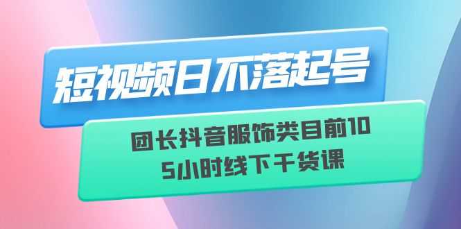 （6311期）短视频日不落起号【6月11线下课】团长抖音服饰类目前10 5小时线下干货课