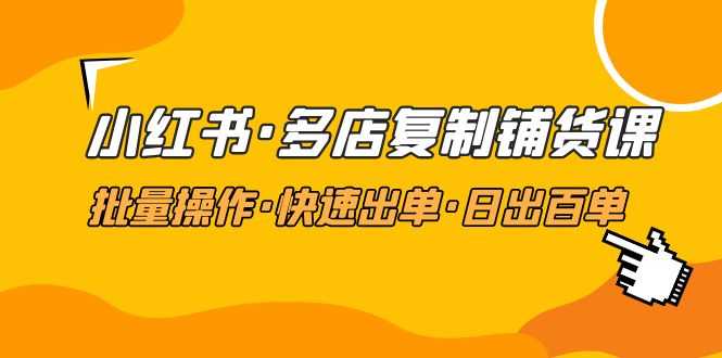 （4968期）小红书·多店复制铺货课，批量操作·快速出单·日出百单（更新2023年2月）