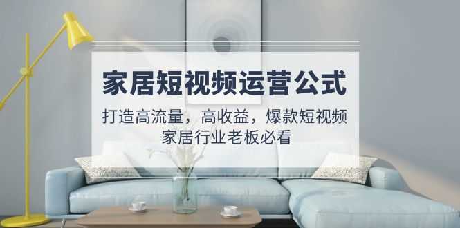 （4948期）家居短视频运营公式：打造高流量，高收益，爆款短视频  家居行业老板必看