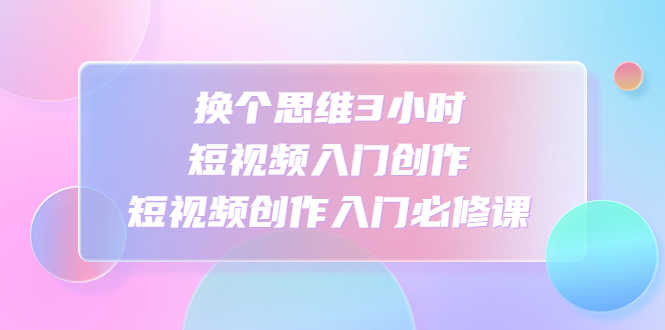（4703期）换个思维3小时短视频入门创作，短视频创作入门必修课