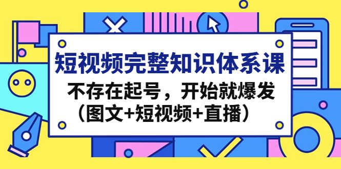 （4672期）短视频完整知识体系课，不存在起号，开始就爆发（图文+短视频+直播）