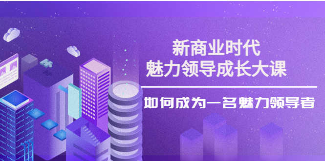 （3970期）新商业时代·魅力领导成长大课：如何成为一名魅力领导者（26节课时）