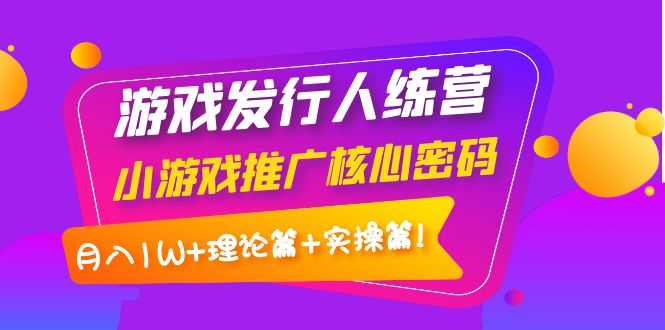 （3883期）游戏发行人训练营：小游戏推广核心密码，月入1W+理论篇+实操篇！