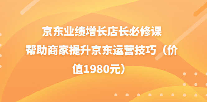 （3489期）京东业绩增长店长必修课：帮助商家提升京东运营技巧（价值1980元）