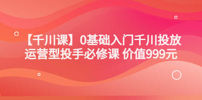 某收费【千川课】0基础入门千川投放，运营型投手必修课 价值999元