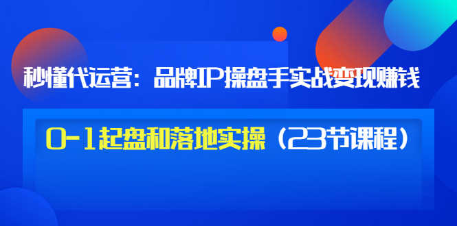 秒懂代运营：品牌IP操盘手实战赚钱，0-1起盘和落地实操（23节课程）价值199