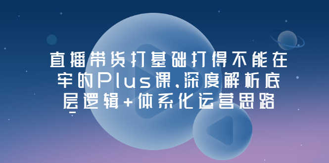 直播带货打基础打得不能在牢的Plus课，深度解析底层逻辑+体系化运营思路