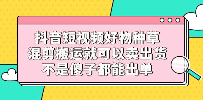 （2306期）抖音短视频好物种草，混剪搬运就可以卖出货，不是傻子都能出单