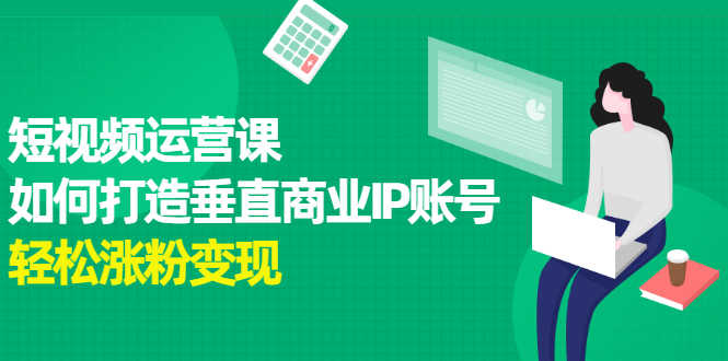 （2185期）短视频运营课，如何打造垂直商业IP账号，轻松涨粉变现