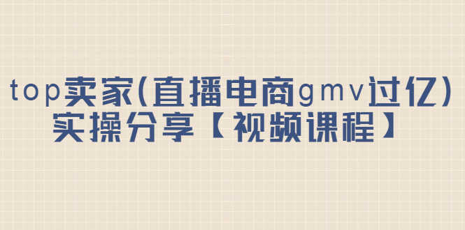 （2182期）top卖家（直播电商gmv过亿）实操分享【视频课程】