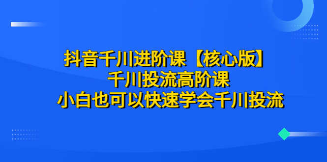 （6504期）抖音千川进阶课【核心版】 千川投流高阶课 小白也可以快速学会千川投流