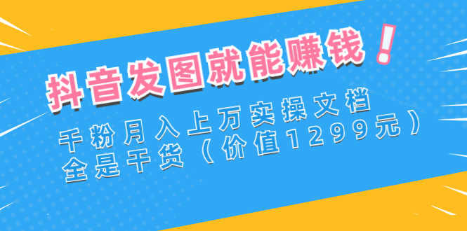 抖音发图就能赚钱：千粉月入上万实操文档，全是干货（价值1299元）