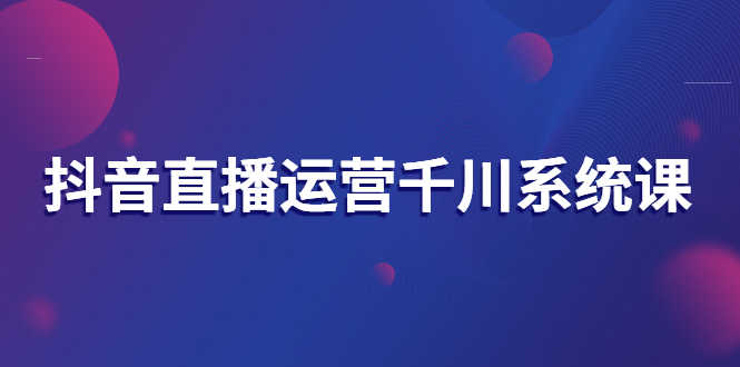 抖音直播运营千川系统课：直播运营规划、起号、主播培养、千川投放等
