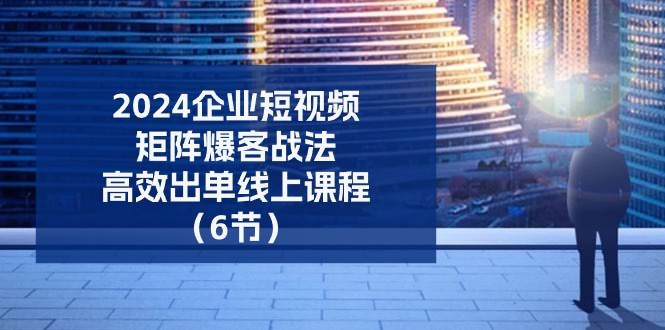 （11285期）2024企业-短视频-矩阵 爆客战法，高效出单线上课程（6节）