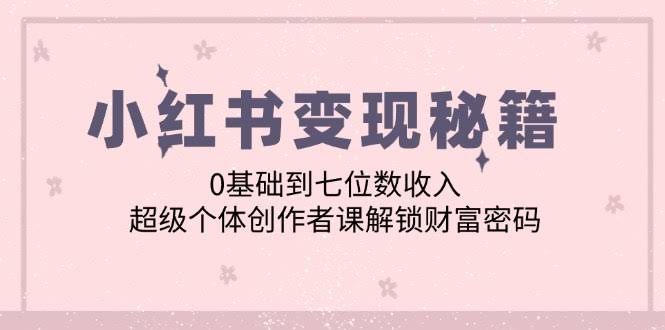 （12555期）小红书变现秘籍：0基础到七位数收入，超级个体创作者课解锁财富密码