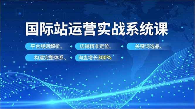 （16751期）国际站运营实战系统课，平台规则解析、店铺精准定位、关键词选品，构建完整体系询盘增长300%