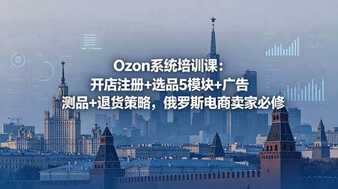 （18776期）Ozon系统培训课：开店注册+选品5模块+广告测品+退货策略，俄罗斯电商卖家必修